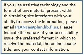 If you use assistive technology and the format of any material present within this training site interferes with your ability to access the information, please email PLANce@planfl.org. Please indicate the nature of your accessibility issue, the preferred format in which to receive the material, the online course title, and your contact information.